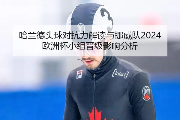 哈兰德头球对抗力解读与挪威队2024欧洲杯小组晋级影响分析